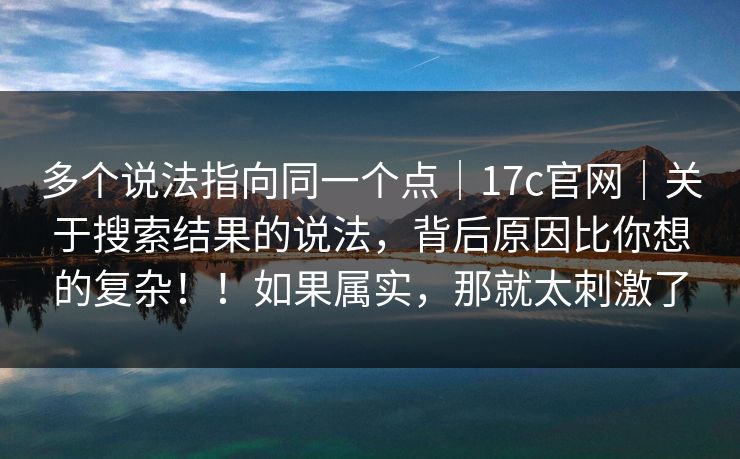 多个说法指向同一个点｜17c官网｜关于搜索结果的说法，背后原因比你想的复杂！！如果属实，那就太刺激了