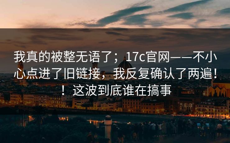 我真的被整无语了；17c官网——不小心点进了旧链接，我反复确认了两遍！！这波到底谁在搞事