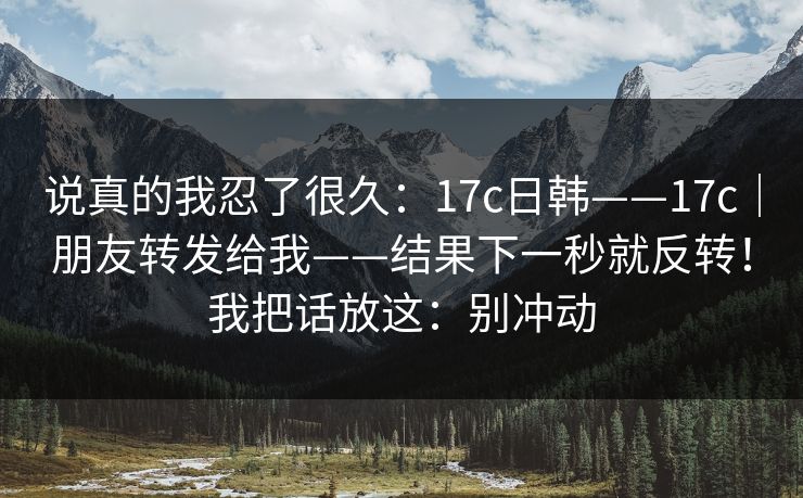 说真的我忍了很久：17c日韩——17c｜朋友转发给我——结果下一秒就反转！我把话放这：别冲动