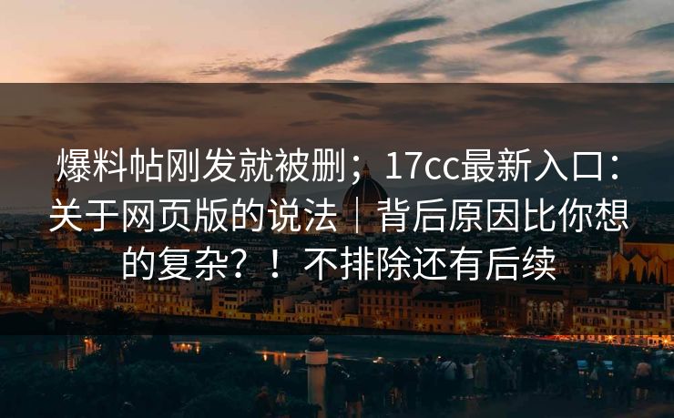 爆料帖刚发就被删；17cc最新入口：关于网页版的说法｜背后原因比你想的复杂？！不排除还有后续