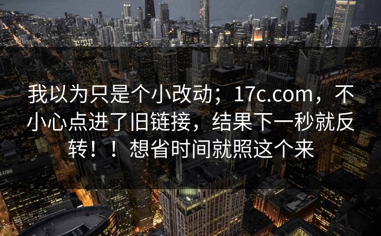 我以为只是个小改动；17c.com，不小心点进了旧链接，结果下一秒就反转！！想省时间就照这个来