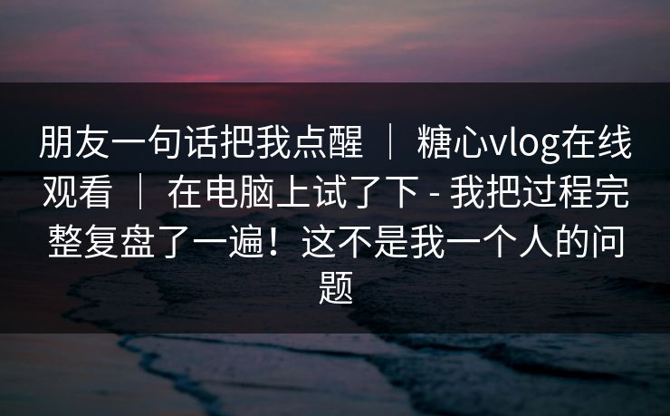 朋友一句话把我点醒 ｜ 糖心vlog在线观看 ｜ 在电脑上试了下 - 我把过程完整复盘了一遍！这不是我一个人的问题