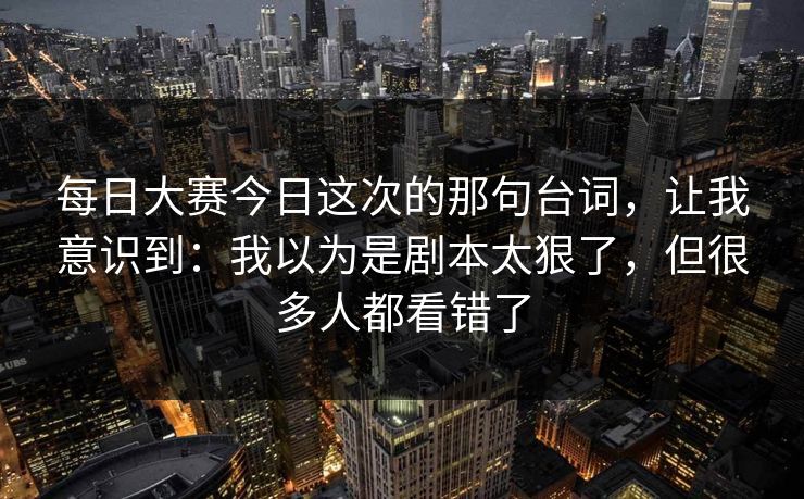 每日大赛今日这次的那句台词，让我意识到：我以为是剧本太狠了，但很多人都看错了
