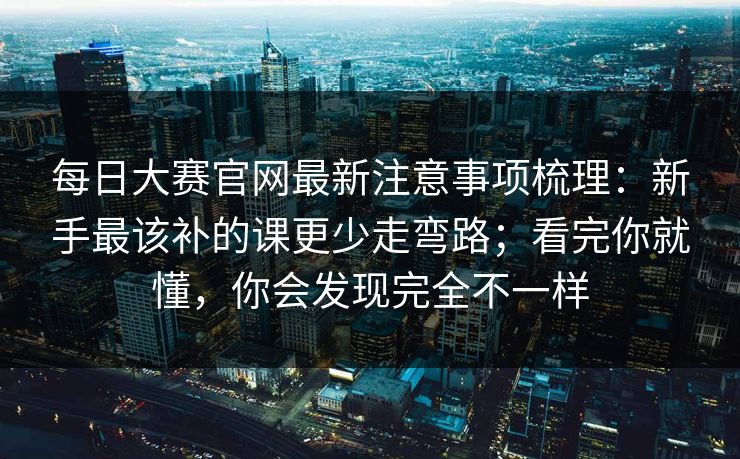 每日大赛官网最新注意事项梳理：新手最该补的课更少走弯路；看完你就懂，你会发现完全不一样