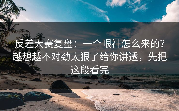 反差大赛复盘：一个眼神怎么来的？越想越不对劲太狠了给你讲透，先把这段看完