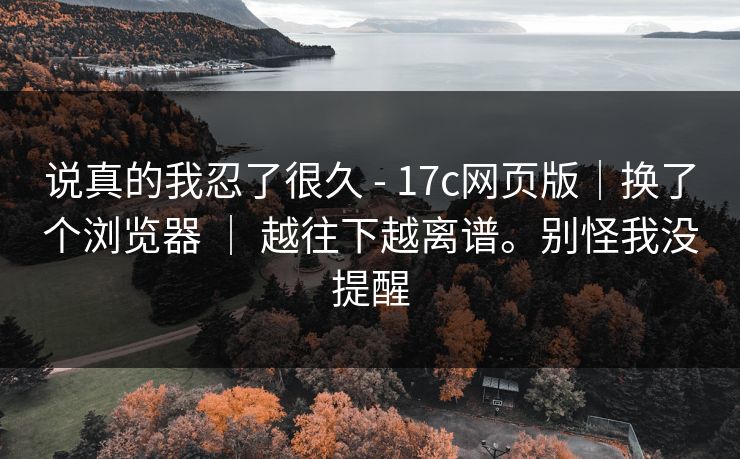 说真的我忍了很久 - 17c网页版|换了个浏览器 | 越往下越离谱。别怪我没提醒 第1张 说真的我忍了很久 - 17c网页版|换了个浏览器 | 越往下越离谱。别怪我没提醒 第1张