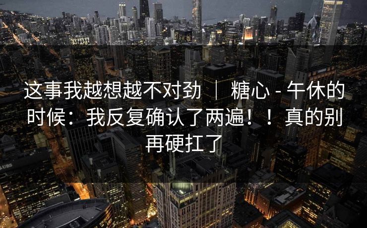 这事我越想越不对劲 ｜ 糖心 - 午休的时候：我反复确认了两遍！！真的别再硬扛了