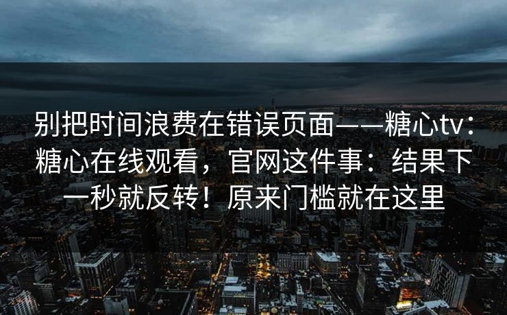 别把时间浪费在错误页面——糖心tv：糖心在线观看，官网这件事：结果下一秒就反转！原来门槛就在这里