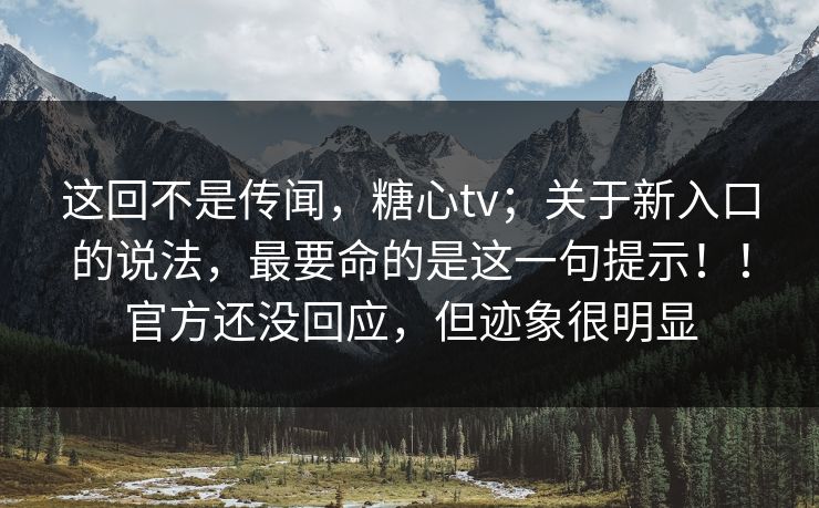 这回不是传闻，糖心tv；关于新入口的说法，最要命的是这一句提示！！官方还没回应，但迹象很明显
