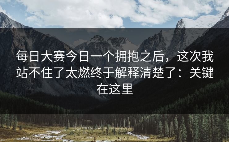 每日大赛今日一个拥抱之后，这次我站不住了太燃终于解释清楚了：关键在这里