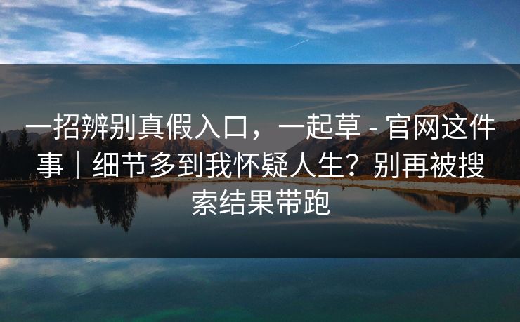 一招辨别真假入口，一起草 - 官网这件事｜细节多到我怀疑人生？别再被搜索结果带跑