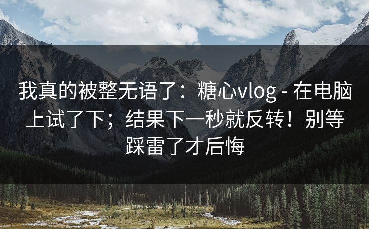 我真的被整无语了：糖心vlog - 在电脑上试了下；结果下一秒就反转！别等踩雷了才后悔