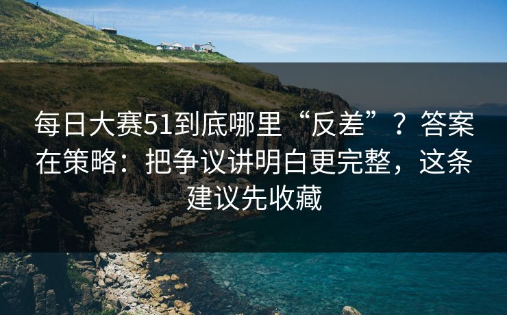 每日大赛51到底哪里“反差”？答案在策略：把争议讲明白更完整，这条建议先收藏
