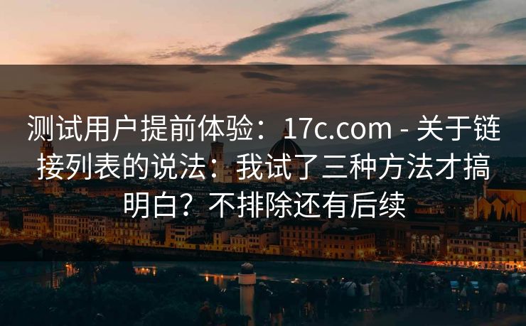 测试用户提前体验：17c.com - 关于链接列表的说法：我试了三种方法才搞明白？不排除还有后续