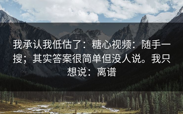 我承认我低估了：糖心视频：随手一搜；其实答案很简单但没人说。我只想说：离谱