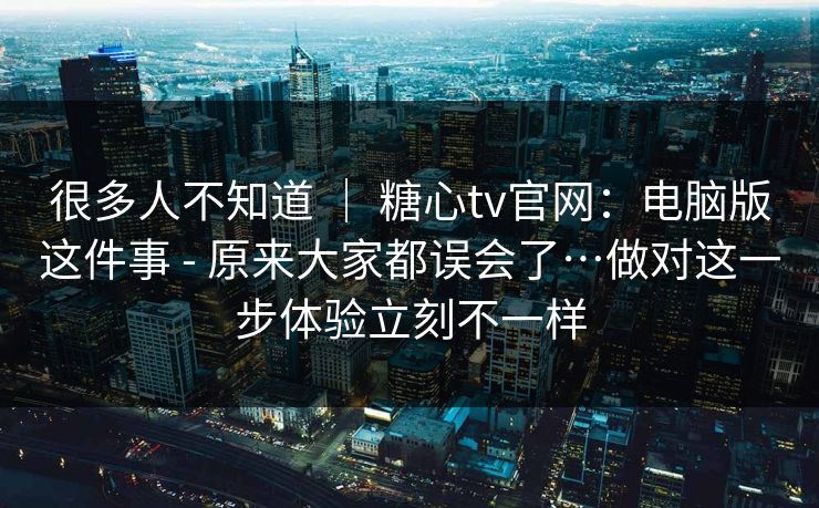 很多人不知道 ｜ 糖心tv官网：电脑版这件事 - 原来大家都误会了…做对这一步体验立刻不一样
