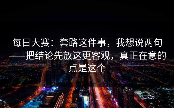 每日大赛：套路这件事，我想说两句——把结论先放这更客观，真正在意的点是这个