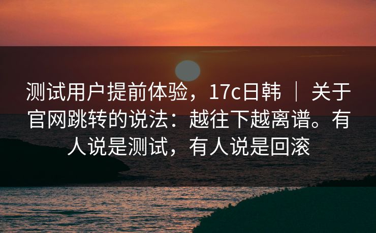 测试用户提前体验，17c日韩 ｜ 关于官网跳转的说法：越往下越离谱。有人说是测试，有人说是回滚