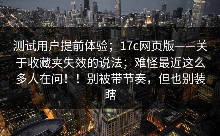 测试用户提前体验;17c网页版——关于收藏夹失效的说法;难怪最近这么多人在问!!别被带节奏,但也别装瞎