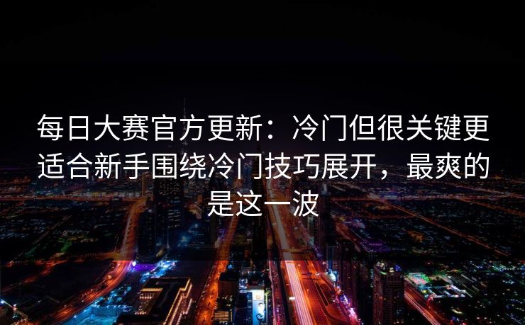 每日大赛官方更新:冷门但很关键更适合新手围绕冷门技巧展开,最爽的是这一波