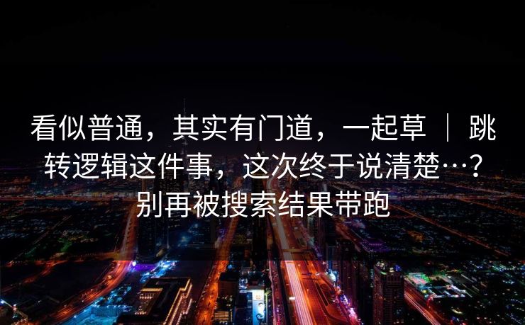 看似普通,其实有门道,一起草 | 跳转逻辑这件事,这次终于说清楚…?别再被搜索结果带跑