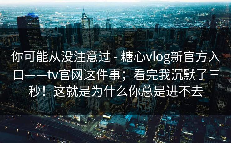 你可能从没注意过 - 糖心vlog新官方入口——tv官网这件事；看完我沉默了三秒！这就是为什么你总是进不去
