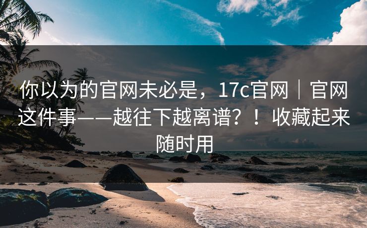 你以为的官网未必是，17c官网｜官网这件事——越往下越离谱？！收藏起来随时用