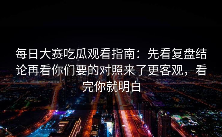 每日大赛吃瓜观看指南:先看复盘结论再看你们要的对照来了更客观,看完你就明白