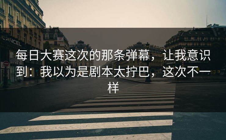 每日大赛这次的那条弹幕，让我意识到：我以为是剧本太拧巴，这次不一样