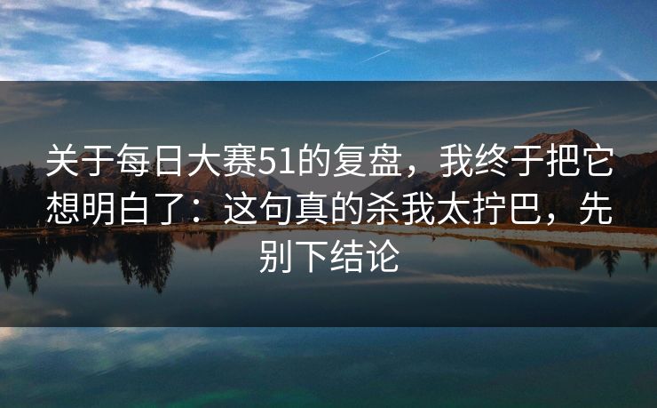 关于每日大赛51的复盘,我终于把它想明白了:这句真的杀我太拧巴,先别下结论
