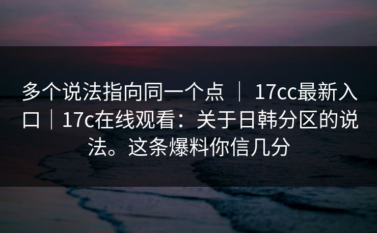 多个说法指向同一个点 | 17cc最新入口|17c在线观看:关于日韩分区的说法。这条爆料你信几分