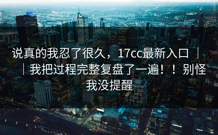 说真的我忍了很久,17cc最新入口 | |我把过程完整复盘了一遍!!别怪我没提醒