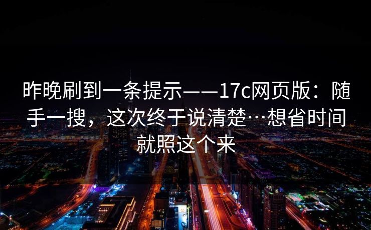 昨晚刷到一条提示——17c网页版：随手一搜，这次终于说清楚…想省时间就照这个来