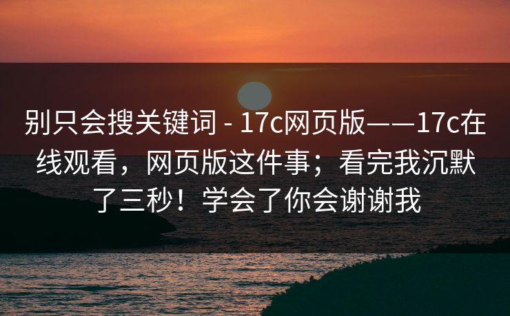 别只会搜关键词 - 17c网页版——17c在线观看，网页版这件事；看完我沉默了三秒！学会了你会谢谢我