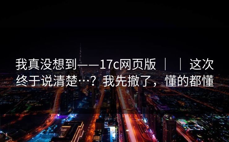 我真没想到——17c网页版 ｜ ｜ 这次终于说清楚…？我先撤了，懂的都懂