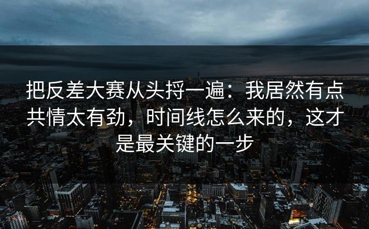 把反差大赛从头捋一遍：我居然有点共情太有劲，时间线怎么来的，这才是最关键的一步