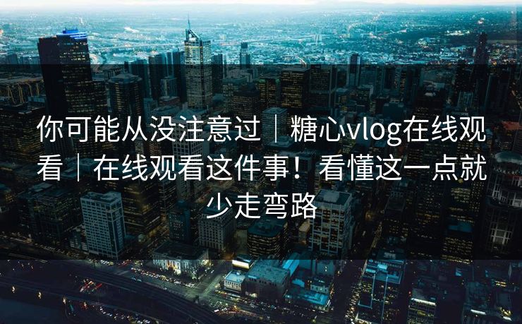 你可能从没注意过｜糖心vlog在线观看｜在线观看这件事！看懂这一点就少走弯路