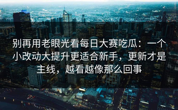 别再用老眼光看每日大赛吃瓜：一个小改动大提升更适合新手，更新才是主线，越看越像那么回事