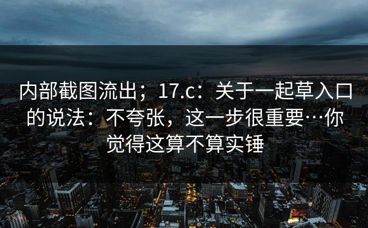 内部截图流出；17.c：关于一起草入口的说法：不夸张，这一步很重要…你觉得这算不算实锤