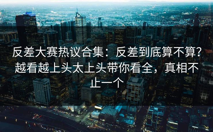 反差大赛热议合集：反差到底算不算？越看越上头太上头带你看全，真相不止一个