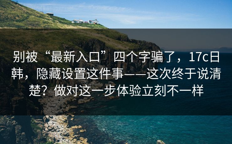 别被“最新入口”四个字骗了,17c日韩,隐藏设置这件事——这次终于说清楚?做对这一步体验立刻不一样 别被“最新入口”四个字骗了,17c日韩,隐藏设置这件事——这次终于说清楚?做对这一步体验立刻不一样