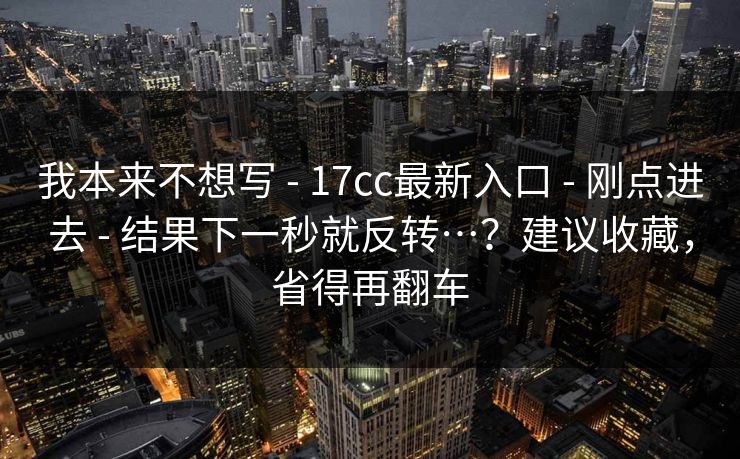 我本来不想写 - 17cc最新入口 - 刚点进去 - 结果下一秒就反转…？建议收藏，省得再翻车