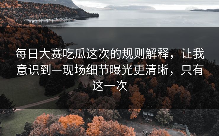 每日大赛吃瓜这次的规则解释，让我意识到—现场细节曝光更清晰，只有这一次
