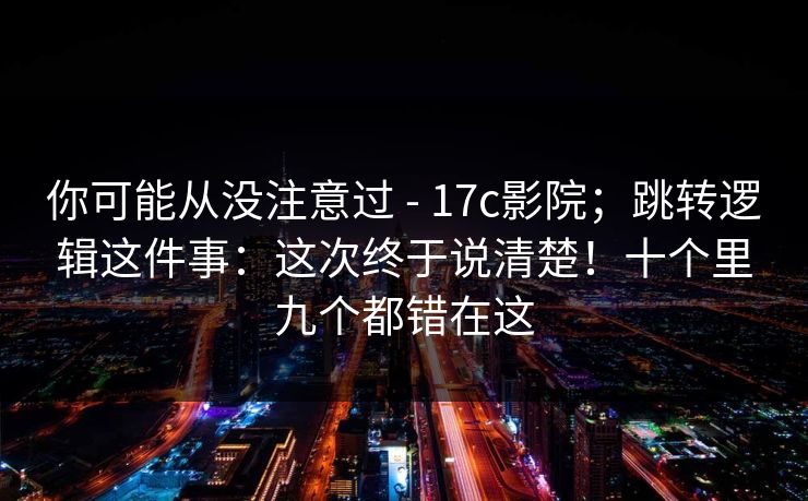 你可能从没注意过 - 17c影院;跳转逻辑这件事:这次终于说清楚!十个里九个都错在这 第1张 你可能从没注意过 - 17c影院;跳转逻辑这件事:这次终于说清楚!十个里九个都错在这 第1张